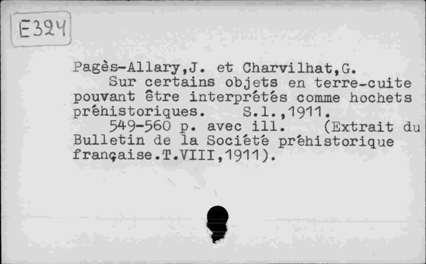 ﻿F2>24
Pagès-Allary,J. et Charvilhat,G.
Sur certains objets en terre-cuite pouvant être interprétés comme hochets préhistoriques. S. 1. ,19'1'1 •
549-560 p. avec ill. (Extrait du Bulletin de la Société préhistorique française.T.VIII,1911)•